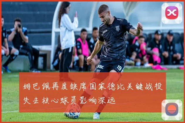 姆巴佩再度缺席国家德比关键战役失去核心球员影响深远
