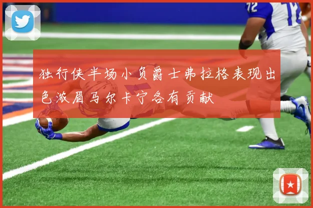 独行侠半场小负爵士弗拉格表现出色浓眉马尔卡宁各有贡献