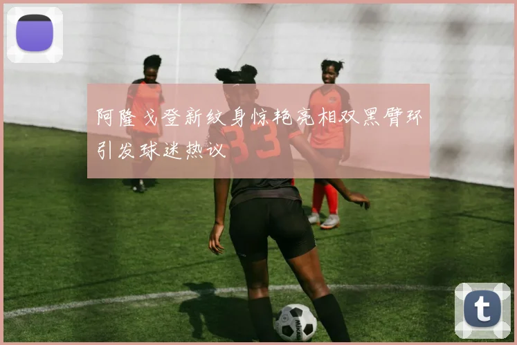 阿隆戈登新纹身惊艳亮相双黑臂环引发球迷热议