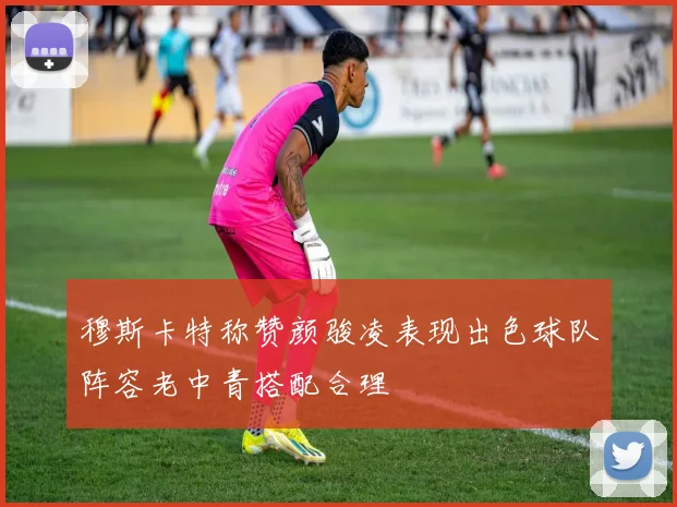 穆斯卡特称赞颜骏凌表现出色球队阵容老中青搭配合理