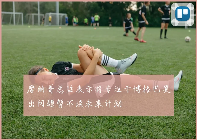 摩纳哥总监表示将专注于博格巴复出问题暂不谈未来计划