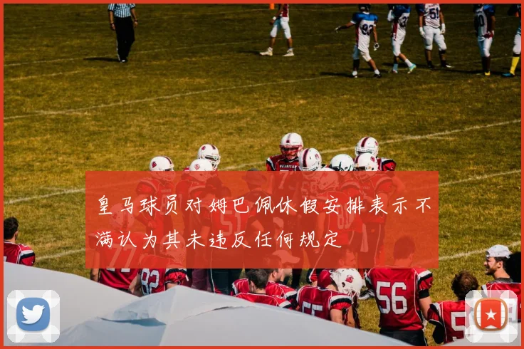皇马球员对姆巴佩休假安排表示不满认为其未违反任何规定