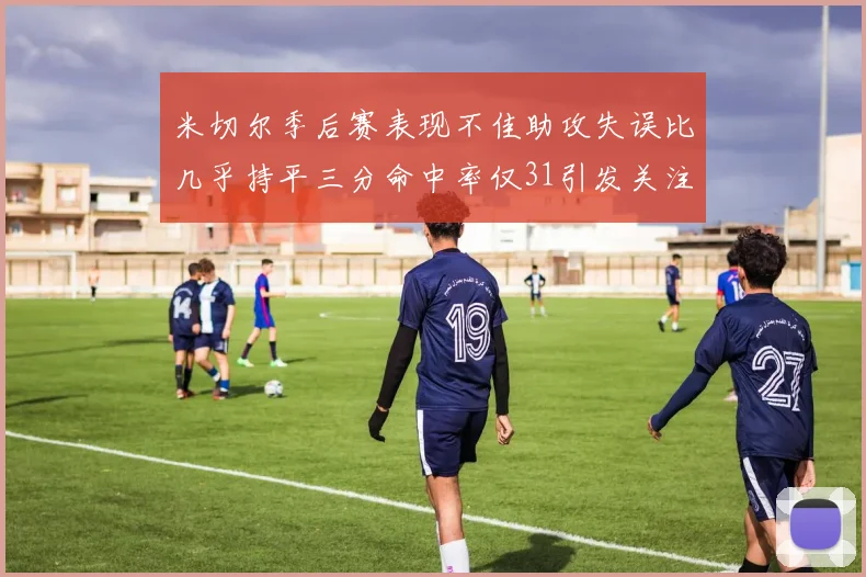 米切尔季后赛表现不佳助攻失误比几乎持平三分命中率仅31引发关注