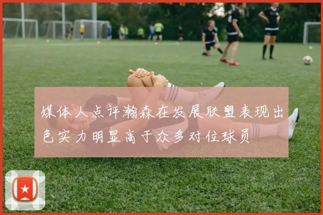 媒体人点评瀚森在发展联盟表现出色实力明显高于众多对位球员