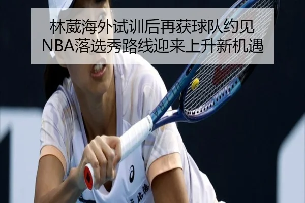 林葳海外试训后再获球队约见 NBA落选秀路线迎来上升新机遇（ChangZheng）